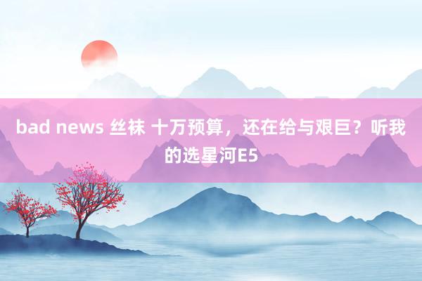 bad news 丝袜 十万预算，还在给与艰巨？听我的选星河E5