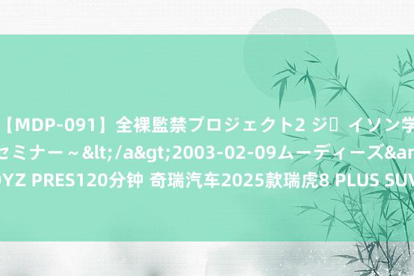 【MDP-091】全裸監禁プロジェクト2 ジｪイソン学園～アブノーマルセミナー～</a>2003-02-09ムーディーズ&$MOODYZ PRES120分钟 奇瑞汽车2025款瑞虎8 PLUS SUV：盘算改良，性能依旧，前脸更机敏