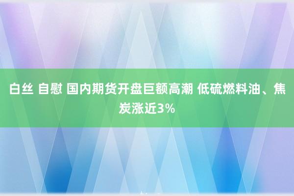 白丝 自慰 国内期货开盘巨额高潮 低硫燃料油、焦炭涨近3%