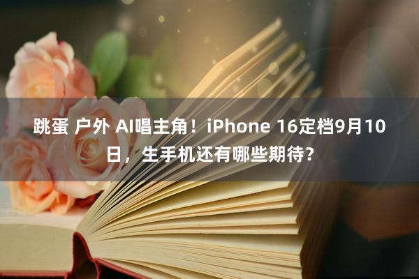 跳蛋 户外 AI唱主角！iPhone 16定档9月10日，生手机还有哪些期待？