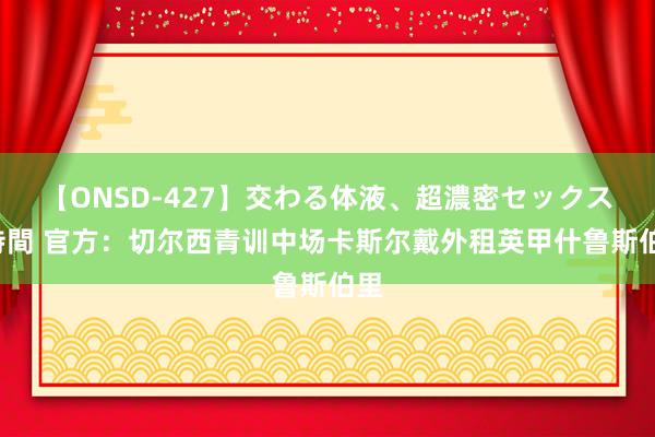 【ONSD-427】交わる体液、超濃密セックス4時間 官方：切尔西青训中场卡斯尔戴外租英甲什鲁斯伯里