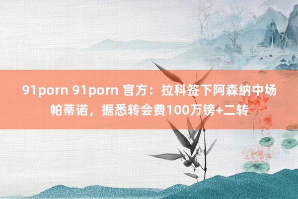 91porn 91porn 官方：拉科签下阿森纳中场帕蒂诺，据悉转会费100万镑+二转