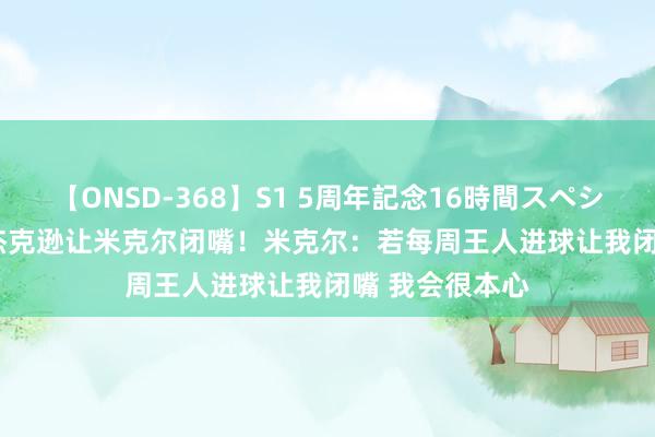 【ONSD-368】S1 5周年記念16時間スペシャル WHITE 杰克逊让米克尔闭嘴！米克尔：若每周王人进球让我闭嘴 我会很本心