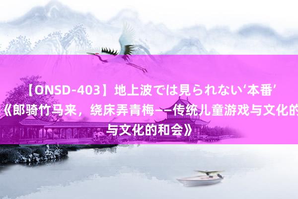 【ONSD-403】地上波では見られない‘本番’4時間 《郎骑竹马来，绕床弄青梅——传统儿童游戏与文化的和会》