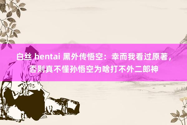 白丝 hentai 黑外传悟空：幸而我看过原著，否则真不懂孙悟空为啥打不外二郎神