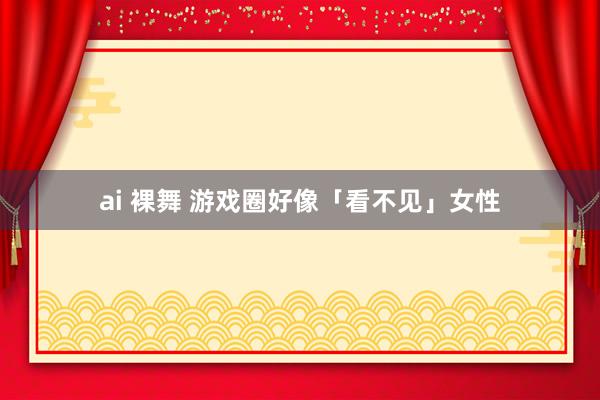 ai 裸舞 游戏圈好像「看不见」女性