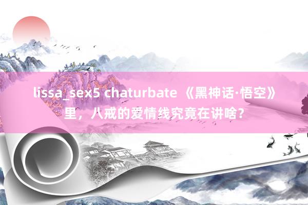 lissa_sex5 chaturbate 《黑神话·悟空》里，八戒的爱情线究竟在讲啥？