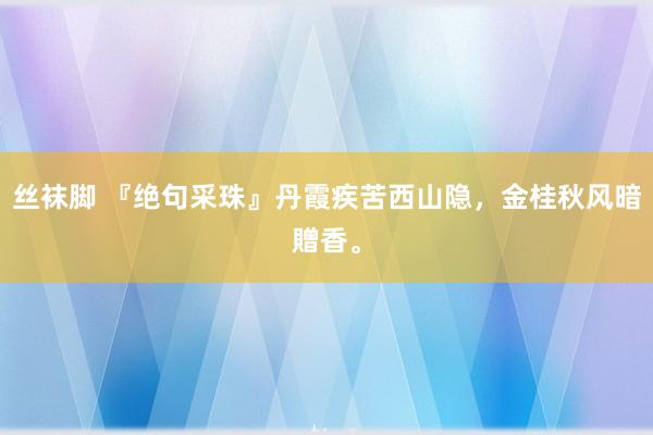 丝袜脚 『绝句采珠』丹霞疾苦西山隐，金桂秋风暗贈香。