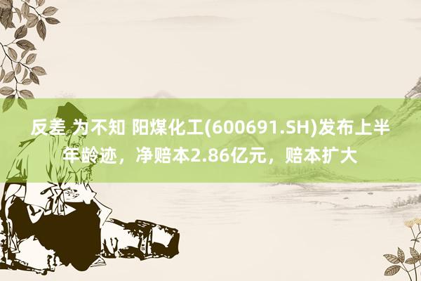 反差 为不知 阳煤化工(600691.SH)发布上半年龄迹，净赔本2.86亿元，赔本扩大