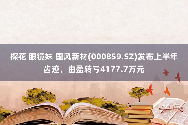 探花 眼镜妹 国风新材(000859.SZ)发布上半年齿迹，由盈转亏4177.7万元