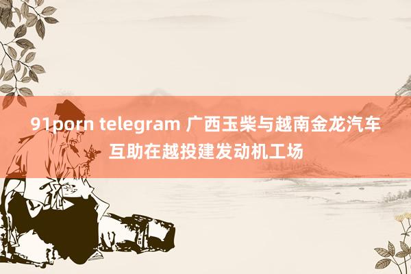 91porn telegram 广西玉柴与越南金龙汽车互助在越投建发动机工场