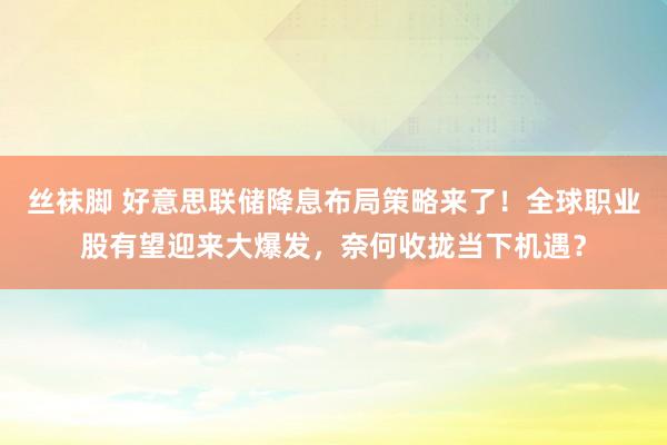 丝袜脚 好意思联储降息布局策略来了！全球职业股有望迎来大爆发，奈何收拢当下机遇？