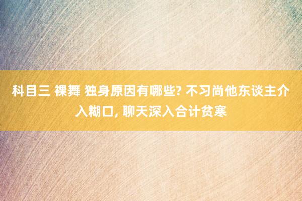 科目三 裸舞 独身原因有哪些? 不习尚他东谈主介入糊口， 聊天深入合计贫寒