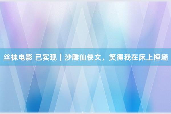 丝袜电影 已实现｜沙雕仙侠文，笑得我在床上捶墙