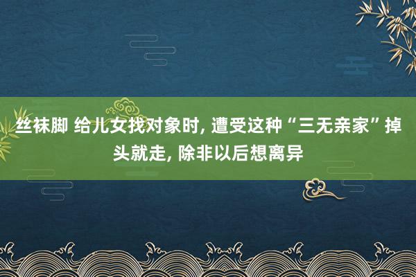 丝袜脚 给儿女找对象时， 遭受这种“三无亲家”掉头就走， 除非以后想离异