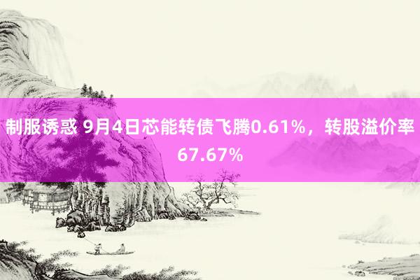 制服诱惑 9月4日芯能转债飞腾0.61%，转股溢价率67.67%