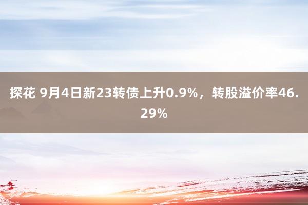 探花 9月4日新23转债上升0.9%，转股溢价率46.29%