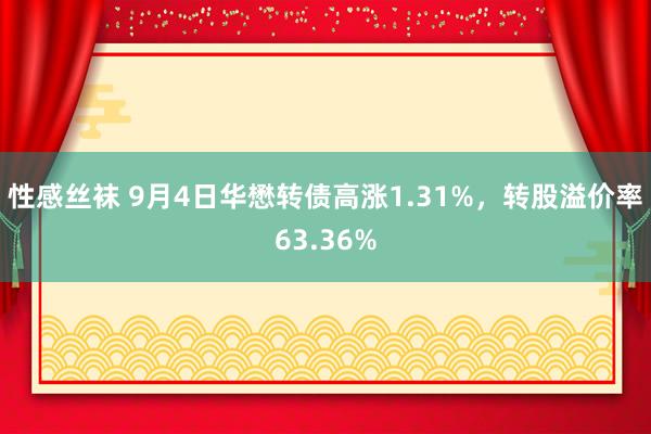 性感丝袜 9月4日华懋转债高涨1.31%，转股溢价率63.36%