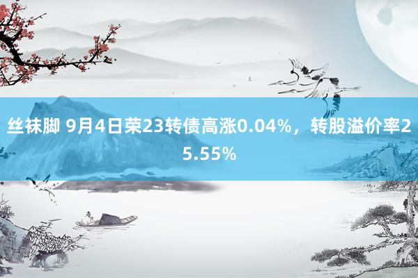 丝袜脚 9月4日荣23转债高涨0.04%，转股溢价率25.55%