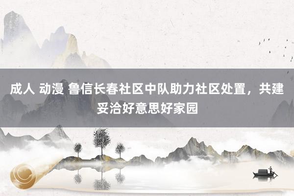 成人 动漫 鲁信长春社区中队助力社区处置，共建妥洽好意思好家园