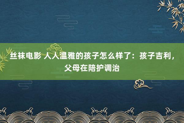 丝袜电影 人人温雅的孩子怎么样了：孩子吉利，父母在陪护调治