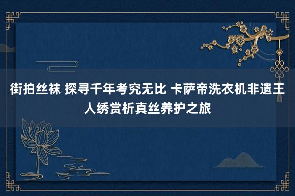 街拍丝袜 探寻千年考究无比 卡萨帝洗衣机非遗王人绣赏析真丝养护之旅