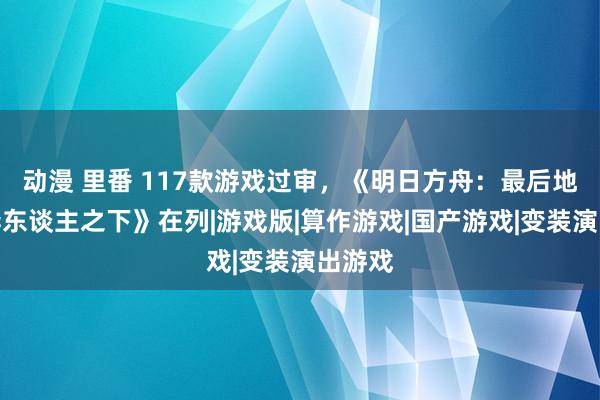 动漫 里番 117款游戏过审，《明日方舟：最后地》《异东谈主之下》在列|游戏版|算作游戏|国产游戏|变装演出游戏