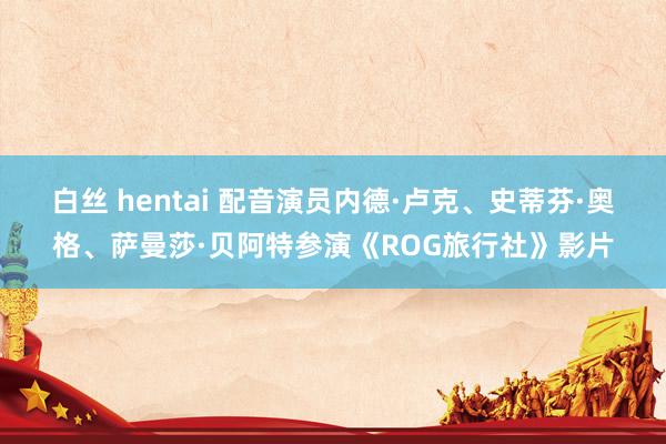 白丝 hentai 配音演员内德·卢克、史蒂芬·奥格、萨曼莎·贝阿特参演《ROG旅行社》影片