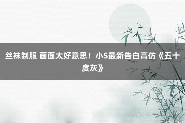 丝袜制服 画面太好意思！小S最新告白高仿《五十度灰》