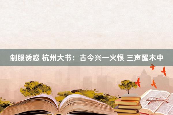 制服诱惑 杭州大书：古今兴一火恨 三声醒木中