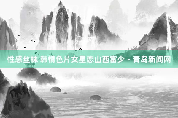 性感丝袜 韩情色片女星恋山西富少－青岛新闻网