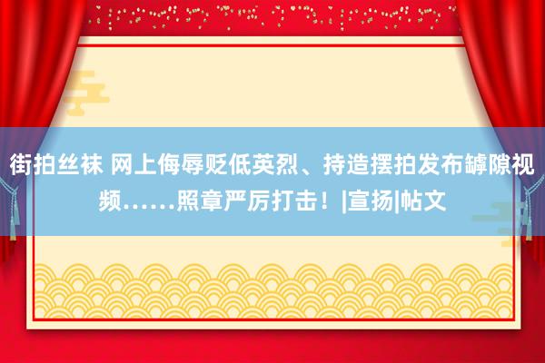 街拍丝袜 网上侮辱贬低英烈、持造摆拍发布罅隙视频……照章严厉打击！|宣扬|帖文