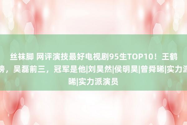 丝袜脚 网评演技最好电视剧95生TOP10！王鹤棣落榜，吴磊前三，冠军是他|刘昊然|侯明昊|曾舜晞|实力派演员