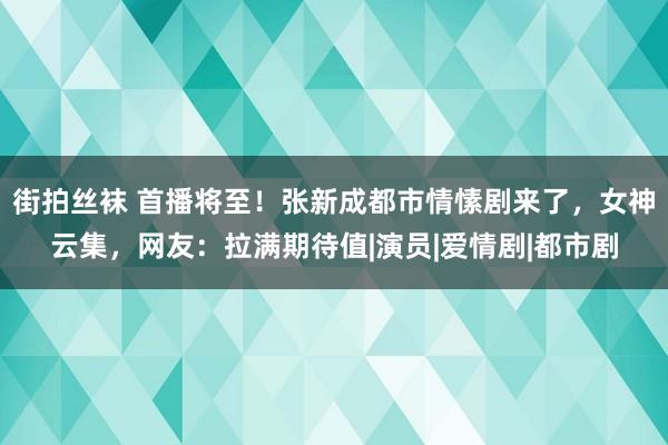 街拍丝袜 首播将至！张新成都市情愫剧来了，女神云集，网友：拉满期待值|演员|爱情剧|都市剧