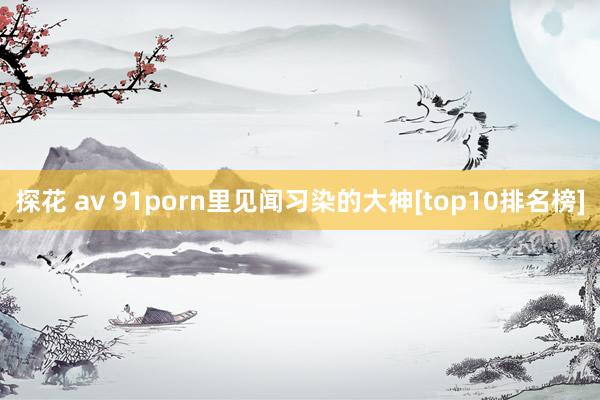 探花 av 91porn里见闻习染的大神[top10排名榜]