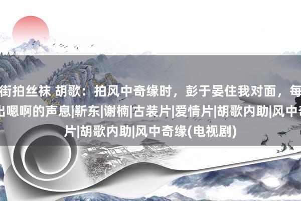 街拍丝袜 胡歌：拍风中奇缘时，彭于晏住我对面，每到晚上就传出嗯啊的声息|靳东|谢楠|古装片|爱情片|胡歌内助|风中奇缘(电视剧)