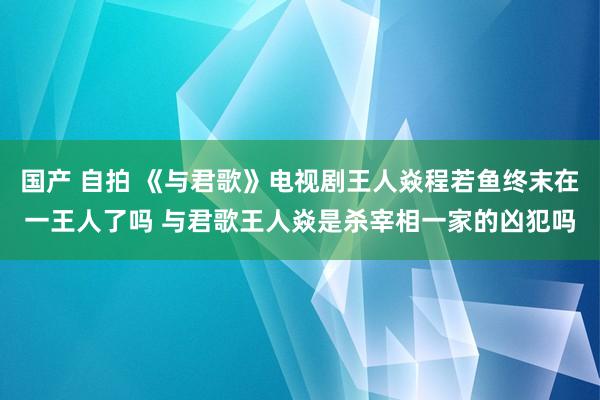 国产 自拍 《与君歌》电视剧王人焱程若鱼终末在一王人了吗 与君歌王人焱是杀宰相一家的凶犯吗