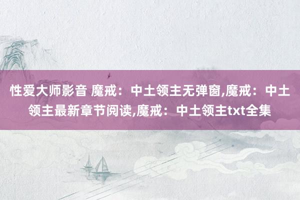 性爱大师影音 魔戒：中土领主无弹窗，魔戒：中土领主最新章节阅读，魔戒：中土领主txt全集