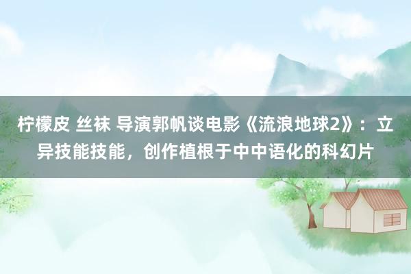 柠檬皮 丝袜 导演郭帆谈电影《流浪地球2》：立异技能技能，创作植根于中中语化的科幻片