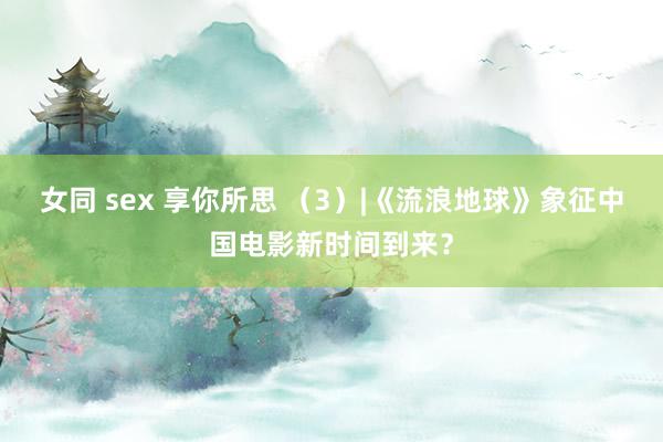 女同 sex 享你所思 （3）|《流浪地球》象征中国电影新时间到来？