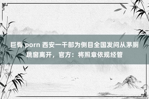 巨臀 porn 西安一干部为侧目全国发问从茅厕跳窗离开，官方：将照章依规经管