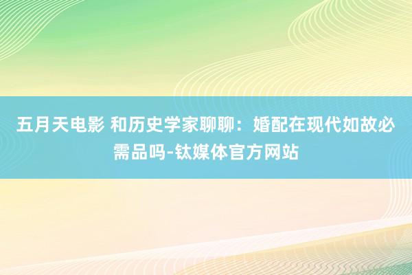 五月天电影 和历史学家聊聊：婚配在现代如故必需品吗-钛媒体官方网站